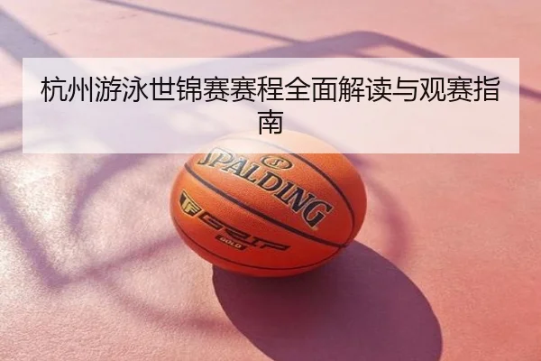 杭州游泳世锦赛赛程全面解读与观赛指南