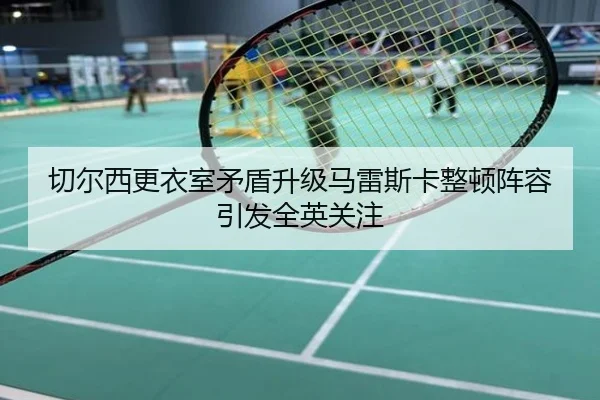 切尔西更衣室矛盾升级马雷斯卡整顿阵容引发全英关注