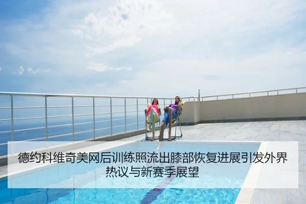 德约科维奇美网后训练照流出膝部恢复进展引发外界热议与新赛季展望