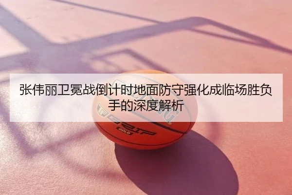 张伟丽卫冕战倒计时地面防守强化成临场胜负手的深度解析